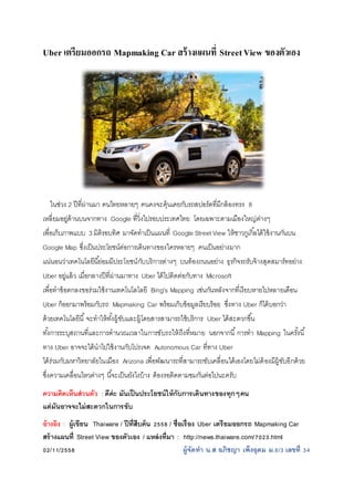 Uber เตรียมออกรถ Mapmaking Car สร้างแผนที่ StreetView ของตัวเอง
ในช่วง 2 ปีที่ผ่านมา คนไทยหลายๆ คนคงจะคุ้นเคยกับรถสปอร์ตที่มีกล้องทรง 8
เหลี่ยมอยู่ด้านบนจากทาง Google ที่วิ่งไปรอบประเทศไทย โดยเฉพาะตามเมืองใหญ่ต่างๆ
เพื่อเก็บภาพแบบ 3 มิติรอบทิศ มาจัดทาเป็นแผนที่ Google Street View ให้ชาวกูเกิ้ลได้ใช้งานกันบน
Google Map ซึ่งเป็นประโยชน์ต่อการเดินทางของใครหลายๆ คนเป็นอย่างมาก
แน่นอนว่าเทคโนโลยีนี้ย่อมมีประโยชน์กับบริการต่างๆ บนท้องถนนอย่าง ธุรกิจรถรับจ้างสุดสมาร์ทอย่าง
Uber อยู่แล้ว เมื่อกลางปีที่ผ่านมาทาง Uber ได้ไปติดต่อกับทาง Microsoft
เพื่อทาข้อตกลงขอร่วมใช้งานเทคโนโลโลยี Bing's Mapping เช่นกันหลังจากที่เงียบหายไปหลายเดือน
Uber ก็ออกมาพร้อมกับรถ Mapmaking Car พร้อมเก็บข้อมูลเรียบร้อย ซึ่งทาง Uber ก็ได้บอกว่า
ด้วยเทคโนโลยีนี้จะทาให้ทั้งผู้ขับและผู้โดยสารสามารถใช้บริการ Uber ได้สะดวกขึ้น
ทั้งการระบุสถานที่และการคานวณเวลาในการขับรถให้ถึงที่หมาย นอกจากนี้การทา Mapping ในครั้งนี้
ทาง Uber อาจจะได้นาไปใช้งานกับโปรเจค Autonomous Car ที่ทาง Uber
ได้ร่วมกับมหาวิทยาลัยในเมือง Arizona เพื่อพัฒนารถที่สามารถขับเคลื่อนได้เองโดยไม่ต้องมีผู้ขับอีกด้วย
ซึ่งความเคลื่อนไหวต่างๆ นี้จะเป็นยังไงบ้าง ต้องรอติดตามชมกันต่อไปนะครับ
ความคิดเห็นส่วนตัว : ดีค่ะ มันเป็นประโยชน์ให้กับการเดินทางของทุกๆคน
แต่มันอาจจะไม่สะดวกในการขับ
อ้างอิง : ผู้เขียน Thaiware / ปีที่สืบค้น 2558 / ชื่อเรื่อง Uber เตรียมออกรถ Mapmaking Car
สร้างแผนที่ Street View ของตัวเอง / แหล่งที่มา : http://news.thaiware.com/7023.html
02/11/2558 ผู้จัดทา น.ส อภิชญา เพ็งอุดม ม.6/3 เลขที่ 34
 