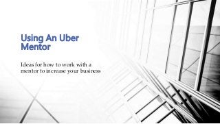 Ideas for how to work with a
mentor to increase your business
Using An Uber
Mentor
 