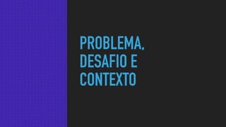 PROBLEMA,
DESAFIO E
CONTEXTO
 
