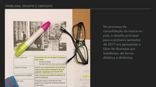 PROBLEMA, DESAFIO E CONTEXTO
No processo de
consolidação da marca no
país, o desaﬁo principal
para o primeiro semestre
de 2017 era apresentar a
Uber for Business aos
brasileiros, de forma
didática e dinâmica.
 