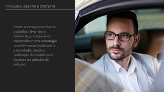 PROBLEMA, DESAFIO E CONTEXTO
Como o serviço era novo e
o público-alvo não o
conhecia, precisávamos
desenvolver uma estratégia
que informasse tudo sobre
a novidade, desde a
realização do cadastro ao
impacto da adoção da
solução.
 