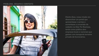 PROBLEMA, DESAFIO E CONTEXTO
Diante disso, nossa missão era
desenvolver um portal que
apresentasse o serviço e
aumentasse a conversão de
cadastro na Uber For Business,
tendo como público-alvo
empresas locais e nacionais que
gastam com transporte terrestre
privado de funcionários.
 