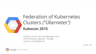 Federation of Kubernetes
Clusters ("Übernetes")
Kubecon 2015
Quinton Hoole <quinton@google.com>
Staff Software Engineer - Google
quinton_hoole@github
 