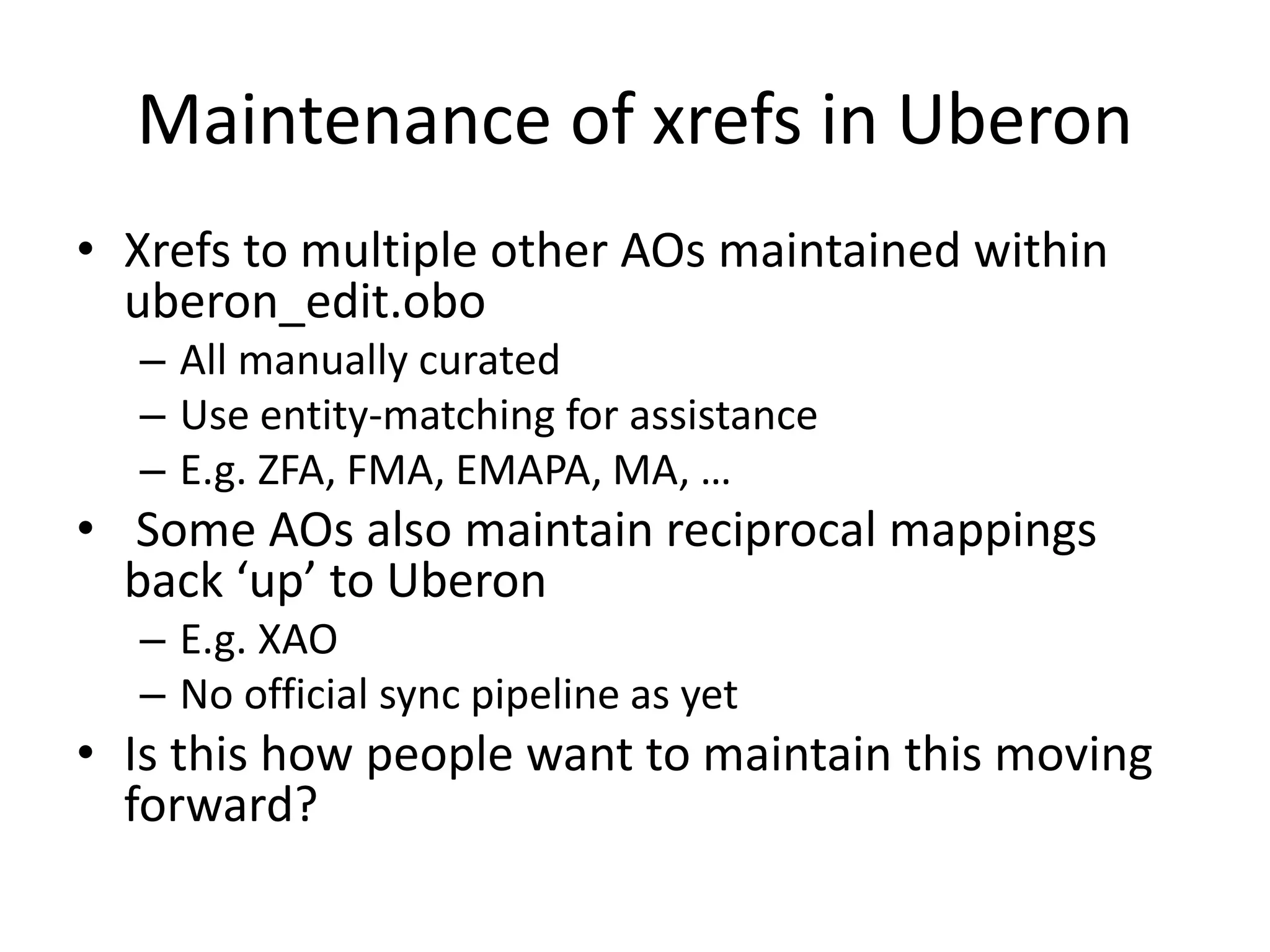Maintenance of xrefs in Uberon
• Xrefs to multiple other AOs maintained within
uberon_edit.obo
– All manually curated
– Use entity-matching for assistance
– E.g. ZFA, FMA, EMAPA, MA, …
• Some AOs also maintain reciprocal mappings
back ‘up’ to Uberon
– E.g. XAO
– No official sync pipeline as yet
• Is this how people want to maintain this moving
forward?
 