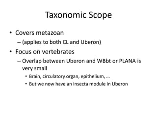 Taxonomic Scope
• Covers metazoan
– (applies to both CL and Uberon)
• Focus on vertebrates
– Overlap between Uberon and WBbt or PLANA is
very small
• Brain, circulatory organ, epithelium, …
• But we now have an insecta module in Uberon
 