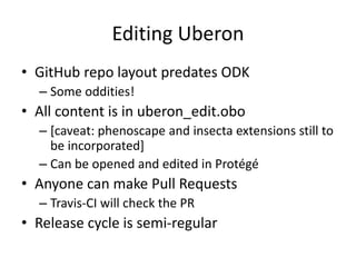 Editing Uberon
• GitHub repo layout predates ODK
– Some oddities!
• All content is in uberon_edit.obo
– [caveat: phenoscape and insecta extensions still to
be incorporated]
– Can be opened and edited in Protégé
• Anyone can make Pull Requests
– Travis-CI will check the PR
• Release cycle is semi-regular
 
