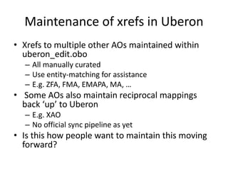 Maintenance of xrefs in Uberon
• Xrefs to multiple other AOs maintained within
uberon_edit.obo
– All manually curated
– Use entity-matching for assistance
– E.g. ZFA, FMA, EMAPA, MA, …
• Some AOs also maintain reciprocal mappings
back ‘up’ to Uberon
– E.g. XAO
– No official sync pipeline as yet
• Is this how people want to maintain this moving
forward?
 