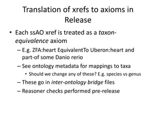 Translation of xrefs to axioms in
Release
• Each ssAO xref is treated as a taxon-
equivalence axiom
– E.g. ZFA:heart EquivalentTo Uberon:heart and
part-of some Danio rerio
– See ontology metadata for mappings to taxa
• Should we change any of these? E.g. species vs genus
– These go in inter-ontology bridge files
– Reasoner checks performed pre-release
 