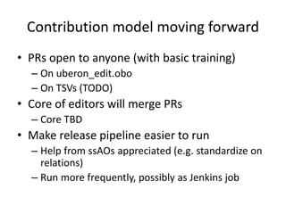 Contribution model moving forward
• PRs open to anyone (with basic training)
– On uberon_edit.obo
– On TSVs (TODO)
• Core of editors will merge PRs
– Core TBD
• Make release pipeline easier to run
– Help from ssAOs appreciated (e.g. standardize on
relations)
– Run more frequently, possibly as Jenkins job
 