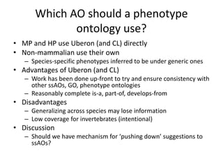 Which AO should a phenotype
ontology use?
• MP and HP use Uberon (and CL) directly
• Non-mammalian use their own
– Species-specific phenotypes inferred to be under generic ones
• Advantages of Uberon (and CL)
– Work has been done up-front to try and ensure consistency with
other ssAOs, GO, phenotype ontologies
– Reasonably complete is-a, part-of, develops-from
• Disadvantages
– Generalizing across species may lose information
– Low coverage for invertebrates (intentional)
• Discussion
– Should we have mechanism for ‘pushing down’ suggestions to
ssAOs?
 