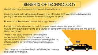 BENEFITS OF TECHNOLOGY
Uber started as a simple app to connect riders with drivers.
Users can book ride with a single tap and a lot of trouble that was previously involvedin
gettinga taxi is no more there. No need to bargain for price.
Riders can make cashless payments through the app.
The app has safety features too to inform your loved ones about your location.
Thus, technology has proved to be a source of competitive advantage and is at the core of
Uber’s fast growth.
While, it has popularised the service by the
convenience it offers, it has also created new
opportunitiesfor millions of drivers around the globe. Its
efficiency is the driver of Uber’s profitable business
model.
The company is also investing in self driving technology
and urban air transport.
 