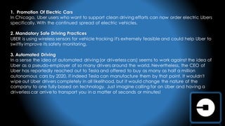 1. Promotion Of Electric Cars
In Chicago, Uber users who want to support clean driving efforts can now order electric Ubers
specifically. With the continued spread of electric vehicles.
2. Mandatory Safe Driving Practices
UBER is using wireless sensors for vehicle tracking it's extremely feasible and could help Uber to
swiftly improve its safety monitoring.
3. Automated Driving
In a sense the idea of automated driving (or driverless cars) seems to work against the idea of
Uber as a pseudo-employer of so many drivers around the world. Nevertheless, the CEO of
Uber has reportedly reached out to Tesla and offered to buy as many as half a million
autonomous cars by 2020, if indeed Tesla can manufacture them by that point. It wouldn't
wipe out Uber drivers completely in all likelihood, but it would change the nature of the
company to one fully based on technology. Just imagine calling for an Uber and having a
driverless car arrive to transport you in a matter of seconds or minutes!
 