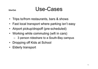 Use-Cases
10
• Trips to/from restaurants, bars & shows
• Fast local transport where parking isn’t easy
• Airport pickup/dropoff (pre-scheduled)
• Working while commuting (wifi in cars)
– 3 person rideshare to a South-Bay campus
• Dropping off Kids at School
• Elderly transport
 