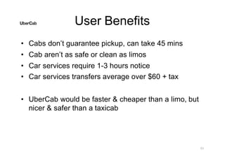 User Benefits
11
• Cabs don’t guarantee pickup, can take 45 mins
• Cab aren’t as safe or clean as limos
• Car services require 1-3 hours notice
• Car services transfers average over $60 + tax
• UberCab would be faster & cheaper than a limo, but
nicer & safer than a taxicab
 