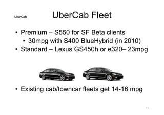 UberCab Fleet
• Premium – S550 for SF Beta clients
• 30mpg with S400 BlueHybrid (in 2010)
• Standard – Lexus GS450h or e320– 23mpg
13
• Existing cab/towncar fleets get 14-16 mpg
 
