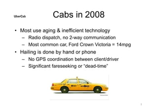 Cabs in 2008
• Most use aging & inefficient technology
– Radio dispatch, no 2-way communication
– Most common car, Ford Crown Victoria = 14mpg
• Hailing is done by hand or phone
– No GPS coordination between client/driver
– Significant fareseeking or “dead-time”
2
 