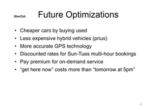 Future Optimizations
22
• Cheaper cars by buying used
• Less expensive hybrid vehicles (prius)
• More accurate GPS technology
• Discounted rates for Sun-Tues multi-hour bookings
• Pay premium for on-demand service
• “get here now” costs more than “tomorrow at 5pm”
 