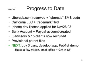 Progress to Date
25
• Ubercab.com reserved + “ubercab” SMS code
• California LLC + trademark filed
• Iphone dev license applied for Nov28,08
• Bank Account + Paypal account created
• 5 advisors & 15 clients now recruited
• Provisional patent filed
• NEXT: buy 3 cars, develop app, Feb1st demo
– Raise a few million, small-office + GM in SF
 
