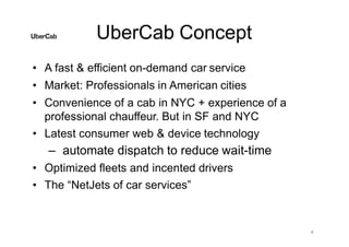 UberCab Concept
4
• A fast & efficient on-demand car service
• Market: Professionals in American cities
• Convenience of a cab in NYC + experience of a
professional chauffeur. But in SF and NYC
• Latest consumer web & device technology
– automate dispatch to reduce wait-time
• Optimized fleets and incented drivers
• The “NetJets of car services”
 