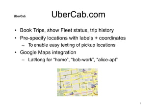 UberCab.com
• Book Trips, show Fleet status, trip history
• Pre-specify locations with labels + coordinates
– To enable easy texting of pickup locations
• Google Maps integration
– Lat/long for “home”, “bob-work”, “alice-apt”
9
 