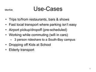 Use-Cases
• Trips to/from restaurants, bars & shows
• Fast local transport where parking isn’t easy
• Airport pickup/dropoff (pre-scheduled)
• Working while commuting (wifi in cars)
– 3 person rideshare to a South-Bay campus
• Dropping off Kids at School
• Elderly transport
10
 