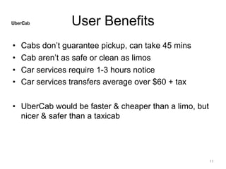 User Benefits
• Cabs don’t guarantee pickup, can take 45 mins
• Cab aren’t as safe or clean as limos
• Car services require 1-3 hours notice
• Car services transfers average over $60 + tax
• UberCab would be faster & cheaper than a limo, but
nicer & safer than a taxicab
11
 