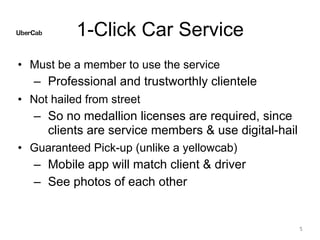 1-Click Car Service
• Must be a member to use the service
– Professional and trustworthly clientele
• Not hailed from street
– So no medallion licenses are required, since
clients are service members & use digital-hail
• Guaranteed Pick-up (unlike a yellowcab)
– Mobile app will match client & driver
– See photos of each other
5
 