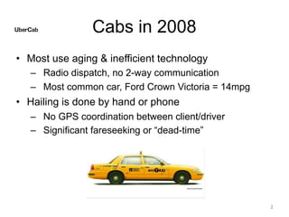 Cabs in 2008
• Most use aging & inefficient technology
– Radio dispatch, no 2-way communication
– Most common car, Ford Crown Victoria = 14mpg
• Hailing is done by hand or phone
– No GPS coordination between client/driver
– Significant fareseeking or “dead-time”
2
 