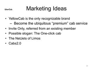 Marketing Ideas
• YellowCab is the only recognizable brand
– Become the ubiquitous “premium” cab service
• Invite Only, referred from an existing member
• Possible slogan: The One-click cab
• The NetJets of Limos
• Cabs2.0
23
 