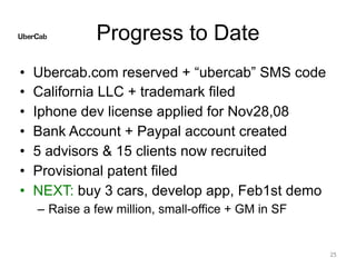 Progress to Date
• Ubercab.com reserved + “ubercab” SMS code
• California LLC + trademark filed
• Iphone dev license applied for Nov28,08
• Bank Account + Paypal account created
• 5 advisors & 15 clients now recruited
• Provisional patent filed
• NEXT: buy 3 cars, develop app, Feb1st demo
– Raise a few million, small-office + GM in SF
25
 
