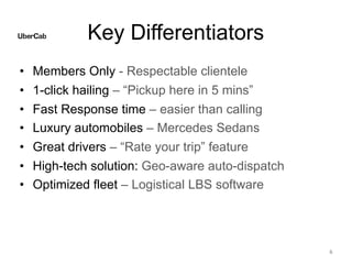Key Differentiators
• Members Only - Respectable clientele
• 1-click hailing – “Pickup here in 5 mins”
• Fast Response time – easier than calling
• Luxury automobiles – Mercedes Sedans
• Great drivers – “Rate your trip” feature
• High-tech solution: Geo-aware auto-dispatch
• Optimized fleet – Logistical LBS software
6
 