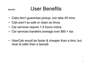 User Benefits
• Cabs don’t guarantee pickup, can take 45 mins
• Cab aren’t as safe or clean as limos
• Car services require 1-3 hours notice
• Car services transfers average over $60 + tax
• UberCab would be faster & cheaper than a limo, but
nicer & safer than a taxicab
11
 