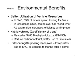 Environmental Benefits
• Better Utilization of Vehicle Resources
– In NYC, 35% of time is spend looking for fares
– In less dense cities, can be over half “dead-time”
– As swarm size increases, efficiency will improve
• Hybrid vehicles (2x efficiency of a cab)
– Mercedes S400 BlueHybrid, Lexus GS-450h
– Reduce carbon footprint, better use of time in car
• Ridesharing/Carpooling incentives – lower rates
– Trip to SFO, or Ballpark to Marina after a game
12
 