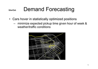 Demand Forecasting
• Cars hover in statistically optimized positions
– minimize expected pickup time given hour of week &
weather/traffic conditions
16
 