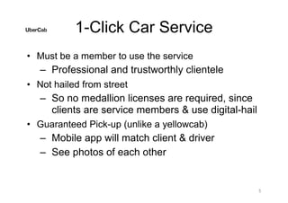 1-Click Car Service
• Must be a member to use the service
– Professional and trustworthly clientele
• Not hailed from street
– So no medallion licenses are required, since
clients are service members & use digital-hail
• Guaranteed Pick-up (unlike a yellowcab)
– Mobile app will match client & driver
– See photos of each other
5
 