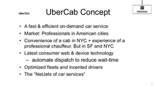 UberCab Concept
• A fast & efficient on-demand car service
• Market: Professionals in American cities
• Convenience of a cab in NYC + experience of a
professional chauffeur. But in SF and NYC
• Latest consumer web & device technology
– automate dispatch to reduce wait-time
• Optimized fleets and incented drivers
• The “NetJets of car services”
9
ORIGINAL
 