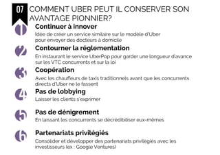 07 COMMENT UBER PEUT IL CONSERVER SON
AVANTAGE PIONNIER?
Continuer à innover
1
Contourner la réglementation
2
Coopération
3
Pas de lobbying
4
Pas de dénigrement
5
Partenariats privilégiés
6
Idée de créer un service similaire sur le modèle d’Uber
pour envoyer des docteurs à domicile
En instaurant le service UberPop pour garder une longueur d’avance
sur les VTC concurrents et sur la loi
Avec les chauffeurs de taxis traditionnels avant que les concurrents
directs d’Uber ne le fassent
Laisser les clients s’exprimer
En laissant les concurrents se décrédibiliser eux-mêmes
Consolider et développer des partenariats privilégiés avec les
investisseurs (ex : Google Ventures)
 