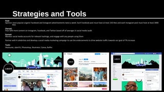 Strategies and Tools
Paid:
Sponsor most popular organic Facebook and Instagram advertisements twice a week. Each Facebook post must have at least 150 likes and each Instagram post must have at least 3000
likes
Owned:
Post 50% more content on Instagram, Facebook, and Twitter based off of averages in social media audit
Earned:
Monitor social media accounts for relevant hashtags, and engage with any people using them
Partner with 4 celebrities and develop a social media marketing campaign to use the endorsements to drive website traffic towards our goal of 7% increase
Tools:
Hootsuite, uberVU, Photoshop, Illustrator, Canva, Buffer
 
