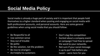 Social Media Policy
Social media is already a huge part of society and it is important that people hold
themselves to a higher standard when posting and engaging on social media with
both professional accounts, and personal accounts. Here are some general
guidelines when using social media that you should follow:
• Be Respectful to all
• Use common sense
• Stay out of trouble
• Be polite
• Be the solution, not the problem
• Be nice to strangers
• Act helpful to customers
• Don’t slag the competition
• Excited about a company event
or campaign? Feel free to spread
the word to your networks.
• Not sure if your social message
is up to par? Ask before you
tweet – were here for you
 