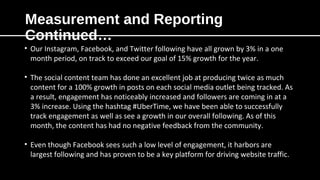 Measurement and Reporting
Continued…
• Our Instagram, Facebook, and Twitter following have all grown by 3% in a one
month period, on track to exceed our goal of 15% growth for the year.
• The social content team has done an excellent job at producing twice as much
content for a 100% growth in posts on each social media outlet being tracked. As
a result, engagement has noticeably increased and followers are coming in at a
3% increase. Using the hashtag #UberTime, we have been able to successfully
track engagement as well as see a growth in our overall following. As of this
month, the content has had no negative feedback from the community.
• Even though Facebook sees such a low level of engagement, it harbors are
largest following and has proven to be a key platform for driving website traffic.
 