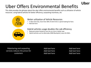 Uber Offers Environmental Benefits
This slide provides the glimpse about the uber offers environmental benefits such as utilization of vehicle
resources. using hybrid vehicles for better efficiency, carpooling incentives, etc
Better utilization of Vehicle Resources
• In New York City, more than 30% of client time is spend looking for fares
• Add text here
Hybrid vehicles usage doubles the cab efficiency
• Reduced carbon footprint uses the car time in better way
• Hybrid vehicles such as Mercedes $400 Bluehybrid, Lexus GS 450h .
Ridesharing and carpooling
services reduces the prices for
customers
Add text here
Add text here
Add text here
Add text here
Add text here
Add text here
Uber
 