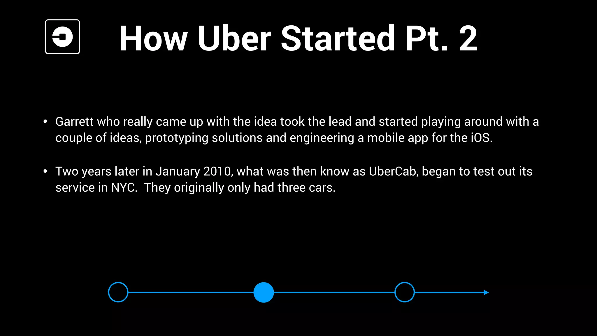 •
• Garrett who really came up with the idea took the lead and started playing around with a
couple of ideas, prototyping solutions and engineering a mobile app for the iOS.
• Two years later in January 2010, what was then know as UberCab, began to test out its
service in NYC. They originally only had three cars.
How Uber Started Pt. 2
 