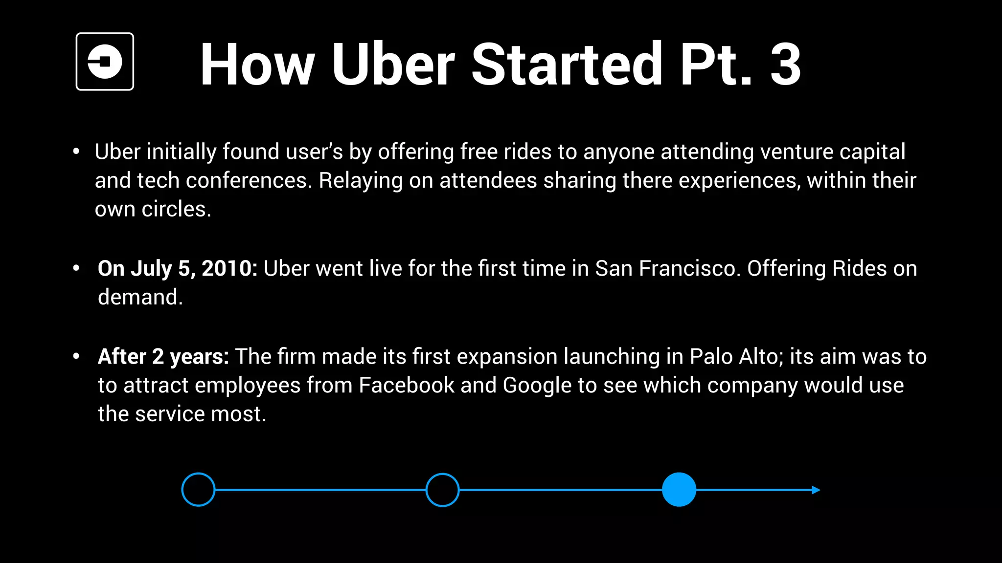 • Uber initially found user’s by offering free rides to anyone attending venture capital
and tech conferences. Relaying on attendees sharing there experiences, within their
own circles.
• On July 5, 2010: Uber went live for the ﬁrst time in San Francisco. Offering Rides on
demand.
• After 2 years: The ﬁrm made its ﬁrst expansion launching in Palo Alto; its aim was to
to attract employees from Facebook and Google to see which company would use
the service most.
How Uber Started Pt. 3
 