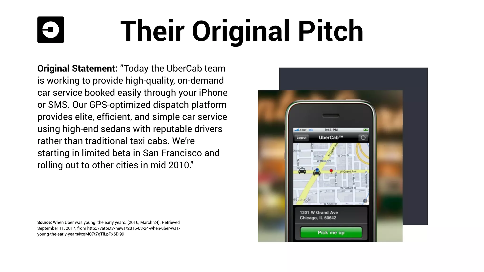 Their Original Pitch
Original Statement: ”Today the UberCab team
is working to provide high-quality, on-demand
car service booked easily through your iPhone
or SMS. Our GPS-optimized dispatch platform
provides elite, efﬁcient, and simple car service
using high-end sedans with reputable drivers
rather than traditional taxi cabs. We’re
starting in limited beta in San Francisco and
rolling out to other cities in mid 2010."
Source: When Uber was young: the early years. (2016, March 24). Retrieved
September 11, 2017, from http://vator.tv/news/2016-03-24-when-uber-was-
young-the-early-years#xqMC7t7gTiLpPx6D.99
 