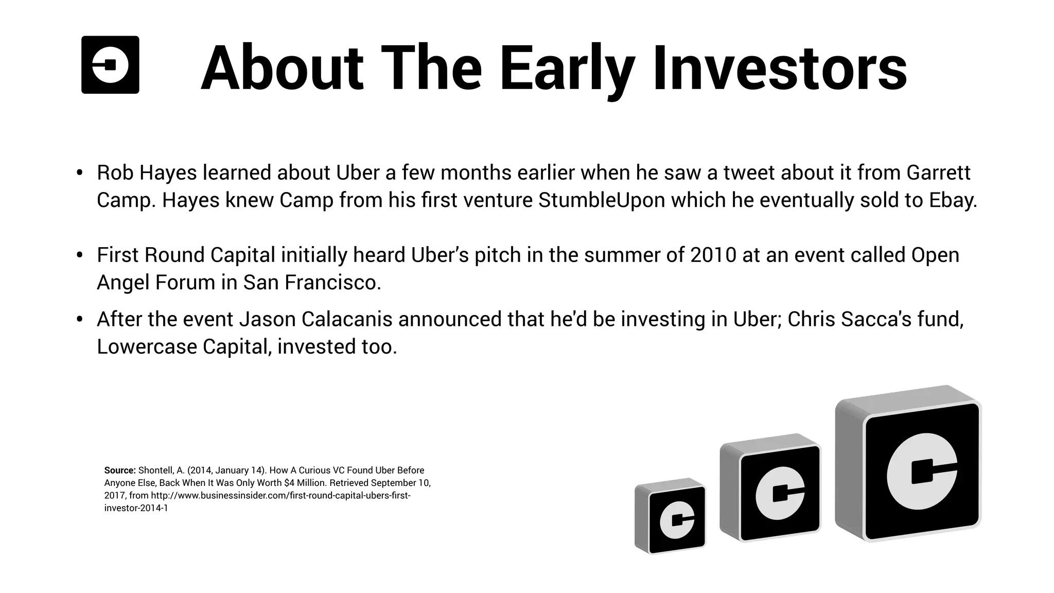 About The Early Investors
• Rob Hayes learned about Uber a few months earlier when he saw a tweet about it from Garrett
Camp. Hayes knew Camp from his ﬁrst venture StumbleUpon which he eventually sold to Ebay. 
• First Round Capital initially heard Uber’s pitch in the summer of 2010 at an event called Open
Angel Forum in San Francisco.
• After the event Jason Calacanis announced that he'd be investing in Uber; Chris Sacca's fund,
Lowercase Capital, invested too.
Source: Shontell, A. (2014, January 14). How A Curious VC Found Uber Before
Anyone Else, Back When It Was Only Worth $4 Million. Retrieved September 10,
2017, from http://www.businessinsider.com/ﬁrst-round-capital-ubers-ﬁrst-
investor-2014-1
 