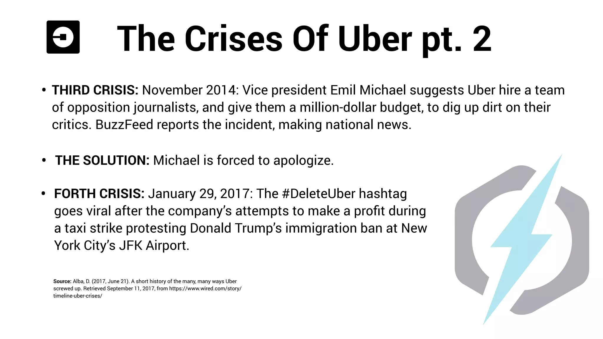 The Crises Of Uber pt.1
• SECOND CRISIS : January 2014, it’s conﬁrmed NYC-based Uber employees
deliberately ordered thousands of rides from competitors, only to cancel them to
mess with their operations.
• THE SOLUTION : Public apology.
Source: Alba, D. (2017, June 21). A short history of the many, many ways Uber
screwed up. Retrieved September 11, 2017, from https://www.wired.com/story/
timeline-uber-crises/
 