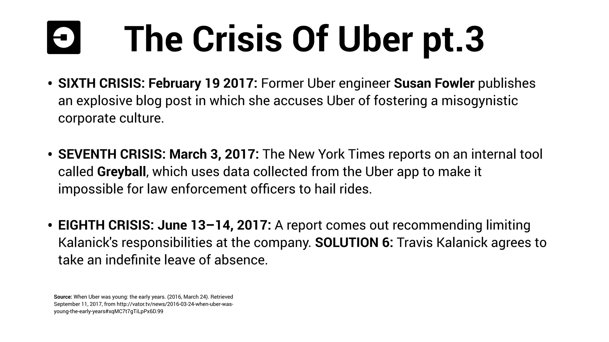 The Crises Of Uber pt. 2
Source: Alba, D. (2017, June 21). A short history of the many, many ways Uber
screwed up. Retrieved September 11, 2017, from https://www.wired.com/story/
timeline-uber-crises/
• THIRD CRISIS: November 2014: Vice president Emil Michael suggests Uber hire a team
of opposition journalists, and give them a million-dollar budget, to dig up dirt on their
critics. BuzzFeed reports the incident, making national news.
• THE SOLUTION: Michael is forced to apologize.
• FORTH CRISIS: January 29, 2017: The #DeleteUber hashtag
goes viral after the company’s attempts to make a proﬁt during
a taxi strike protesting Donald Trump’s immigration ban at New
York City’s JFK Airport.
 