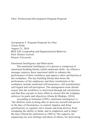 Uber: Professional Development Program Proposal
Assignment 2: Program Proposal for Uber
Teresa Pride
August 21, 2018
BUS 520: Leadership and Organizational Behavior
Prof. Dennis Carlson
Strayer University
Emotional Intelligence and Motivation
The emotional intelligence of a person is composed of
emotional building blocks called emotional skills. An effective
manager requires these emotional skills to enhance the
performance of their workforce and improve their satisfaction at
the workplace. The key building blocks that boost the
performance of the employees and their satisfaction at the
workplace include emotional self-awareness, self-actualization,
self-regard and self-perception. The management team should
ensure that the workforce is motivated through job satisfaction
and that they can put in more effort to ensure that the company
achieves its goals and objectives (Gunu & Oladepo, 2014).
According to Goleman (1995), emotional intelligence is
"the abilities such as being able to motivate oneself and persist
in the face of frustrations; to control impulse and delay
gratification; to regulate one's moods and keep distress from
swamping the ability to think, and to emphasize and to hope."
He later refined his definition in 1998 to "the capacity for
organizing our own feelings and those of others, for motivating
 