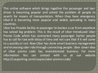 This online software which brings together the passenger and taxi-driver 
is becoming popular and solved the problem of people to 
search for means of transportation. When they have emergency. 
Uber-X is becoming more popular and widely spreading in many 
countries. 
Uber has Provide facility to passenger to beckon a car from anywhere 
has solved big problem. This is the result of Uber Introduced Uber 
Promo Code which has connected many passenger. Earlier people 
has to call for taxi with delay of time and not sure that if it will come 
to u quickly or not. Now Uber has done smart business management 
and increasing uber ride through connecting people. Uber clever idea 
of Uber promo code has revolutionized business. For more 
information You can contact with us at our website 
http://couponting.com/coupon/uber-promo-code/ 
