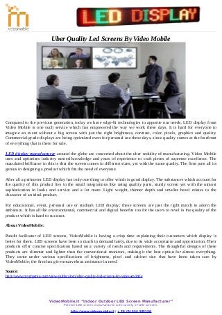 Uber Quality Led Screens By Video Mobile
Compared to the previous generation, today we have edge-lit technologies to apposite our needs. LED display from
Video Mobile is one such service which has empowered the way we work these days. It is hard for everyone to
imagine an event without a big screen with just the right brightness, contrast, color, pixels, graphics and quality.
Commercial grade displays are being optimized even for personal use these days, since quality comes at the forefront
of everything that is there for sale.
LED display manufacturer around the globe are concerned about the uber sedulity of manufacturing. Video Mobile
uses and optimizes industry earned knowledge and years of experience to craft pieces of supreme excellence. The
maculated brilliance in this is that the screen comes in different sizes, yet with the same quality. The firm puts all its
genius in designing a product which fits the need of everyone.
After all a perimeter LED display has only one thing to offer which is good display. The substances which account for
the quality of this product lies in the small integrations like using quality parts, sturdy screen yet with the utmost
sophistication in looks and service and a lot more. Light weight, thinner depth and smaller bezel relates to the
character of an ideal product.
For educational, event, personal use or stadium LED display; these screens are just the right match to adorn the
ambience. It has all the environmental, commercial and digital benefits too for the users to revel in the quality of the
product which is hard to succinct.
About VideoMobile:
Pundit facilitator of LED screens, VideoMobile is having a crisp time explaining their customers which display is
better for them. LED screens have been so much in demand lately, due to its wide acceptance and appreciation. Their
products offer concise specification based on a variety of needs and requirements. The thoughtful designs of these
products are slimmer and lighter than the conventional monitors, making it the best option for almost everything.
They come under various specifications of brightness, pixel and cabinet size that have been taken care by
VideoMobile; the firm has given marvelous assistance in need.
Source:
http://www.myprgenie.com/view-publication/uber-quality-led-screens-by-video-mobile
VideoMobile.it “Indoor Outdoor LED Screen Manufacturer”
Premier LED screen manufacturer, with variety of LED screens.
http://www.videomobile.it | + 39 (0) 434 923126
 